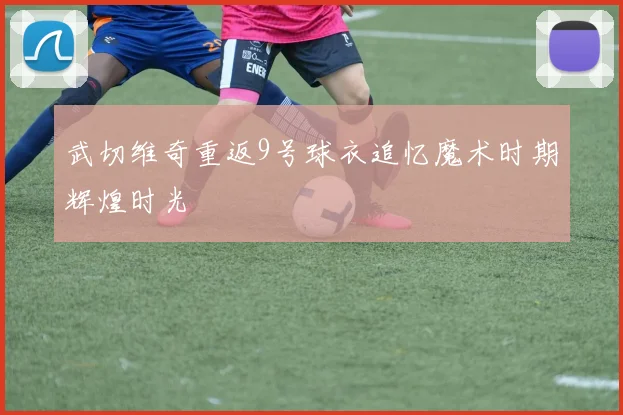 武切维奇重返9号球衣追忆魔术时期辉煌时光