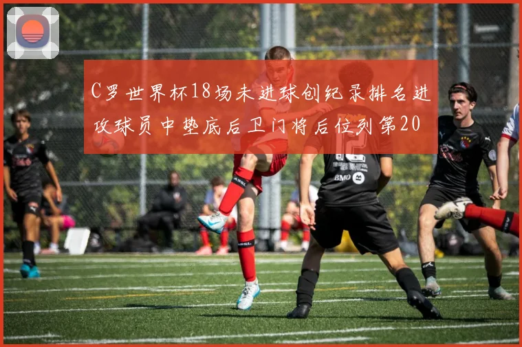 C罗世界杯18场未进球创纪录排名进攻球员中垫底后卫门将后位列第20