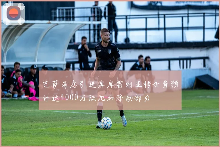 巴萨考虑引进库库雷利亚转会费预计达4000万欧元加浮动部分