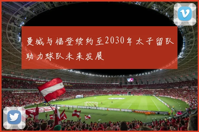 曼城与福登续约至2030年太子留队助力球队未来发展