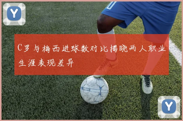 C罗与梅西进球数对比揭晓两人职业生涯表现差异