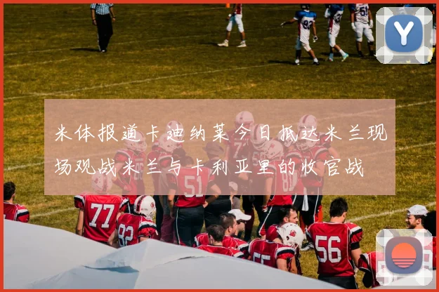 米体报道卡迪纳莱今日抵达米兰现场观战米兰与卡利亚里的收官战