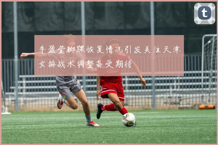 李盈莹脚踝恢复情况引发关注天津女排战术调整备受期待