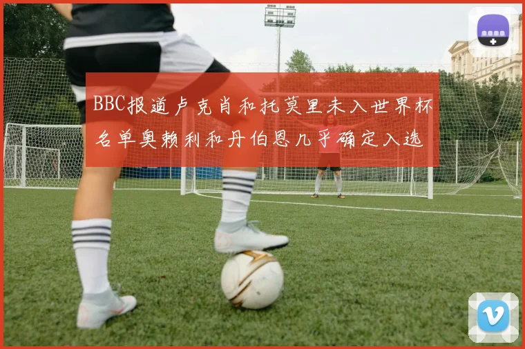 BBC报道卢克肖和托莫里未入世界杯名单奥赖利和丹伯恩几乎确定入选