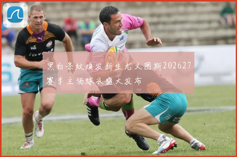 黑白条纹焕发新生尤文图斯202627赛季主场球衣盛大发布