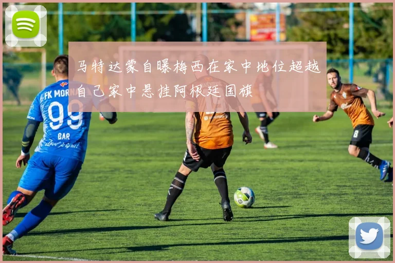 马特达蒙自曝梅西在家中地位超越自己家中悬挂阿根廷国旗