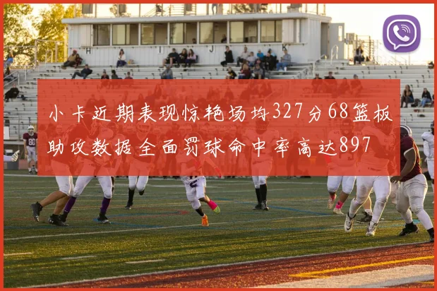 小卡近期表现惊艳场均327分68篮板助攻数据全面罚球命中率高达897