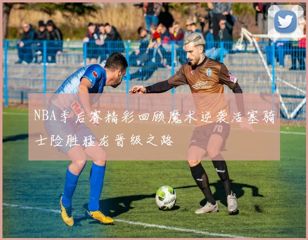 NBA季后赛精彩回顾魔术逆袭活塞骑士险胜猛龙晋级之路