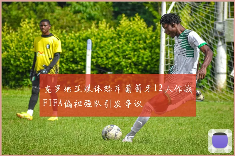 克罗地亚媒体怒斥葡萄牙12人作战FIFA偏袒强队引发争议