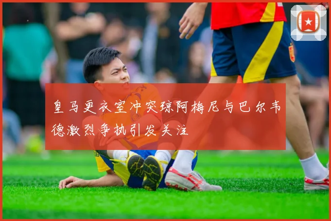 皇马更衣室冲突琼阿梅尼与巴尔韦德激烈争执引发关注