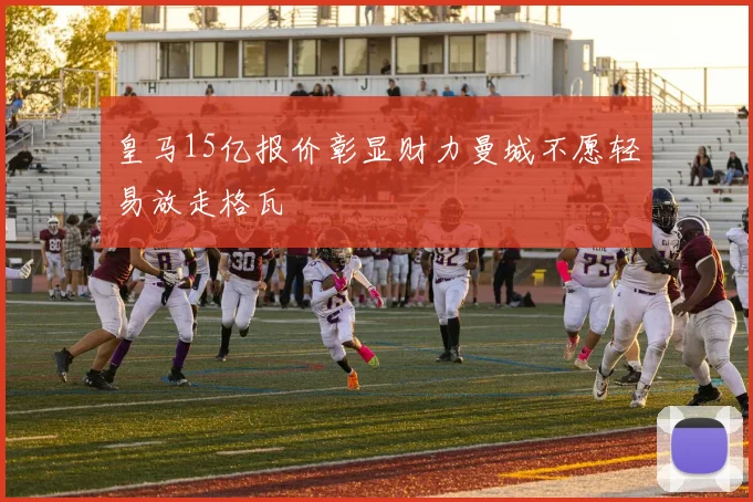 皇马15亿报价彰显财力曼城不愿轻易放走格瓦
