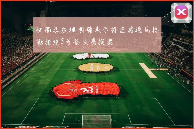 快船总经理明确表示将坚持选瓦格勒拒绝5号签交易提案