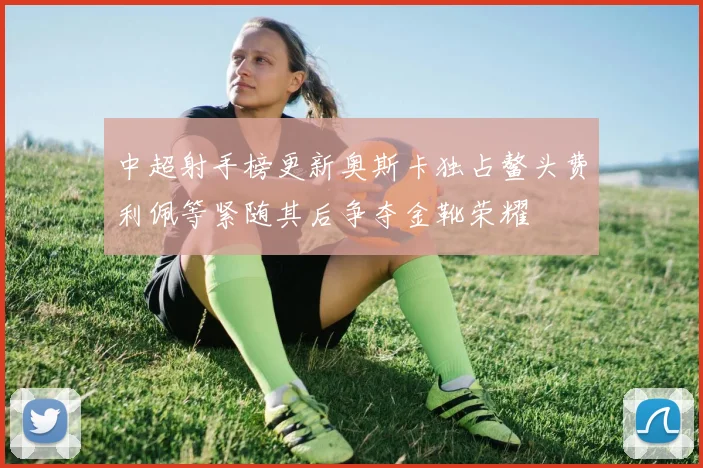 中超射手榜更新奥斯卡独占鳌头费利佩等紧随其后争夺金靴荣耀