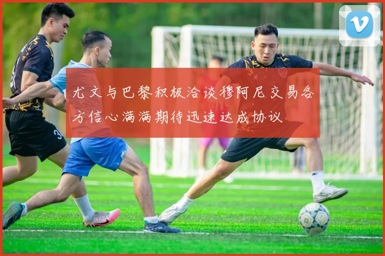 尤文与巴黎积极洽谈穆阿尼交易各方信心满满期待迅速达成协议