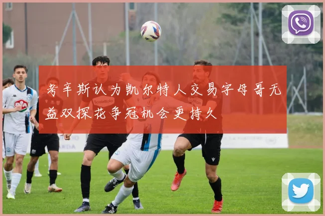 考辛斯认为凯尔特人交易字母哥无益双探花争冠机会更持久