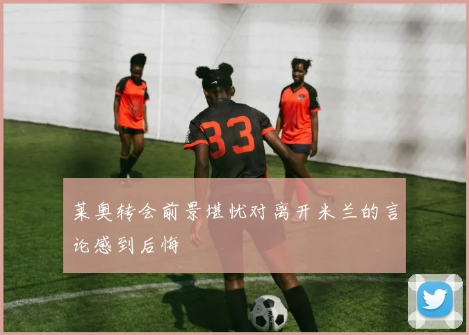 莱奥转会前景堪忧对离开米兰的言论感到后悔