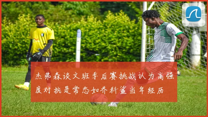 杰弗森谈文班季后赛挑战认为高强度对抗是常态如乔科鲨当年经历
