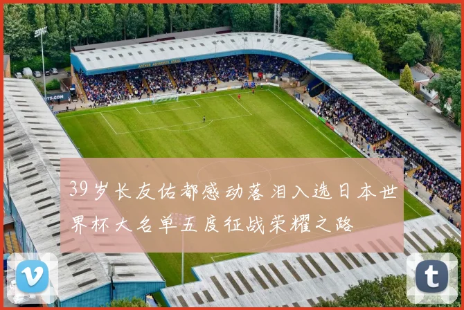 39岁长友佑都感动落泪入选日本世界杯大名单五度征战荣耀之路