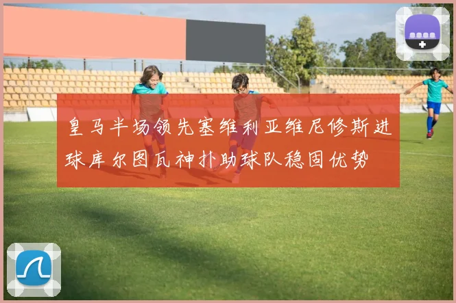 皇马半场领先塞维利亚维尼修斯进球库尔图瓦神扑助球队稳固优势