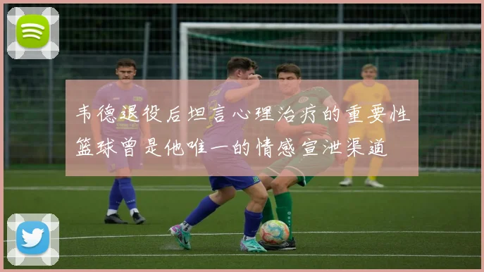 韦德退役后坦言心理治疗的重要性篮球曾是他唯一的情感宣泄渠道