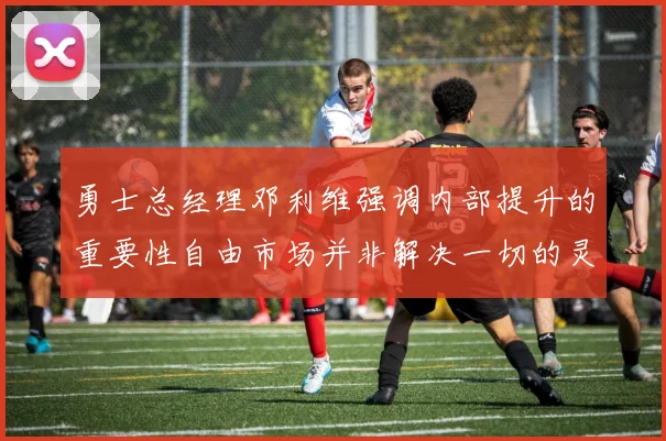 勇士总经理邓利维强调内部提升的重要性自由市场并非解决一切的灵丹妙药