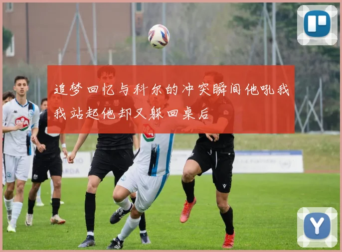 追梦回忆与科尔的冲突瞬间他吼我我站起他却又躲回桌后