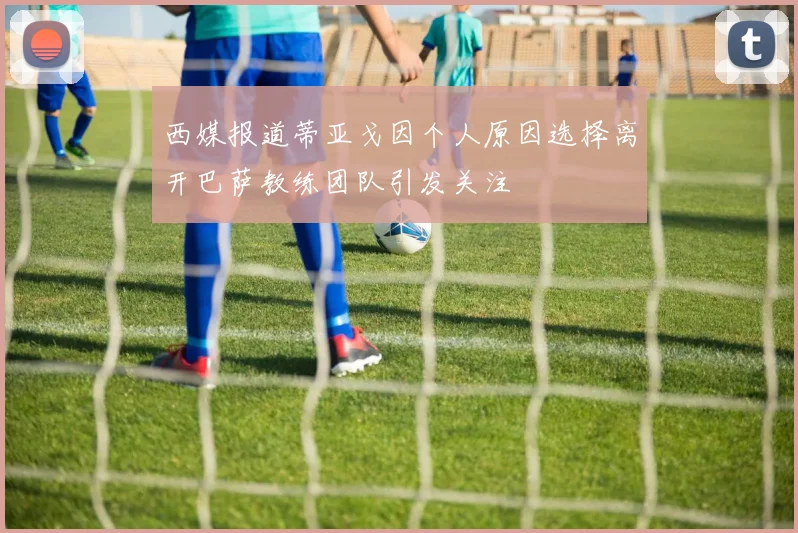 西媒报道蒂亚戈因个人原因选择离开巴萨教练团队引发关注