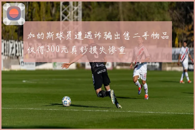 加的斯球员遭遇诈骗出售二手物品仅得300元真钞损失惨重
