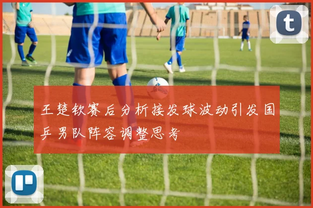 王楚钦赛后分析接发球波动引发国乒男队阵容调整思考