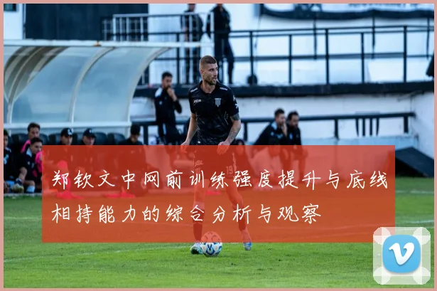 郑钦文中网前训练强度提升与底线相持能力的综合分析与观察