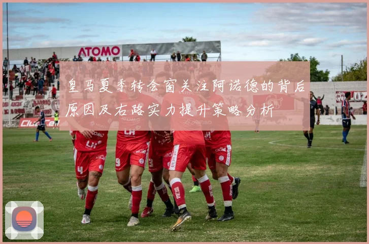 皇马夏季转会窗关注阿诺德的背后原因及右路实力提升策略分析