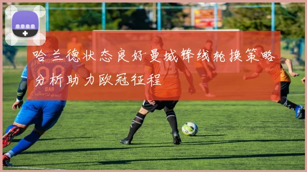 哈兰德状态良好曼城锋线轮换策略分析助力欧冠征程