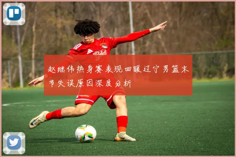 赵继伟热身赛表现回暖辽宁男篮末节失误原因深度分析